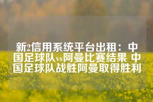 新2信用系统平台出租：中国足球队vs阿曼比赛结果 中国足球队战胜阿曼取得胜利