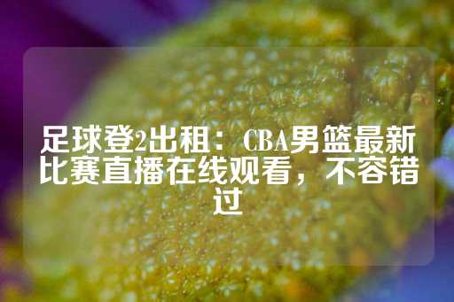 足球登2出租：CBA男篮最新比赛直播在线观看，不容错过