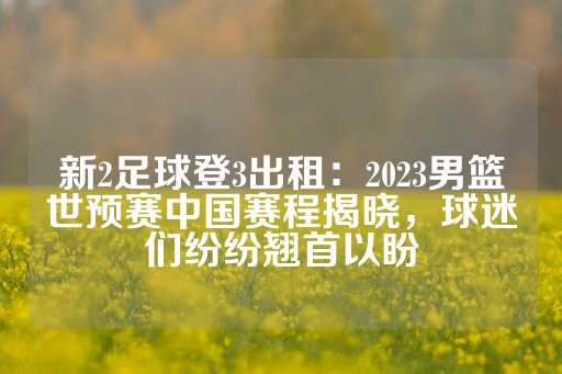 新2足球登3出租：2023男篮世预赛中国赛程揭晓，球迷们纷纷翘首以盼