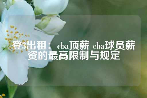 登3出租：cba顶薪 cba球员薪资的最高限制与规定