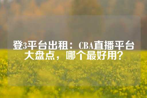 登3平台出租：CBA直播平台大盘点，哪个最好用？